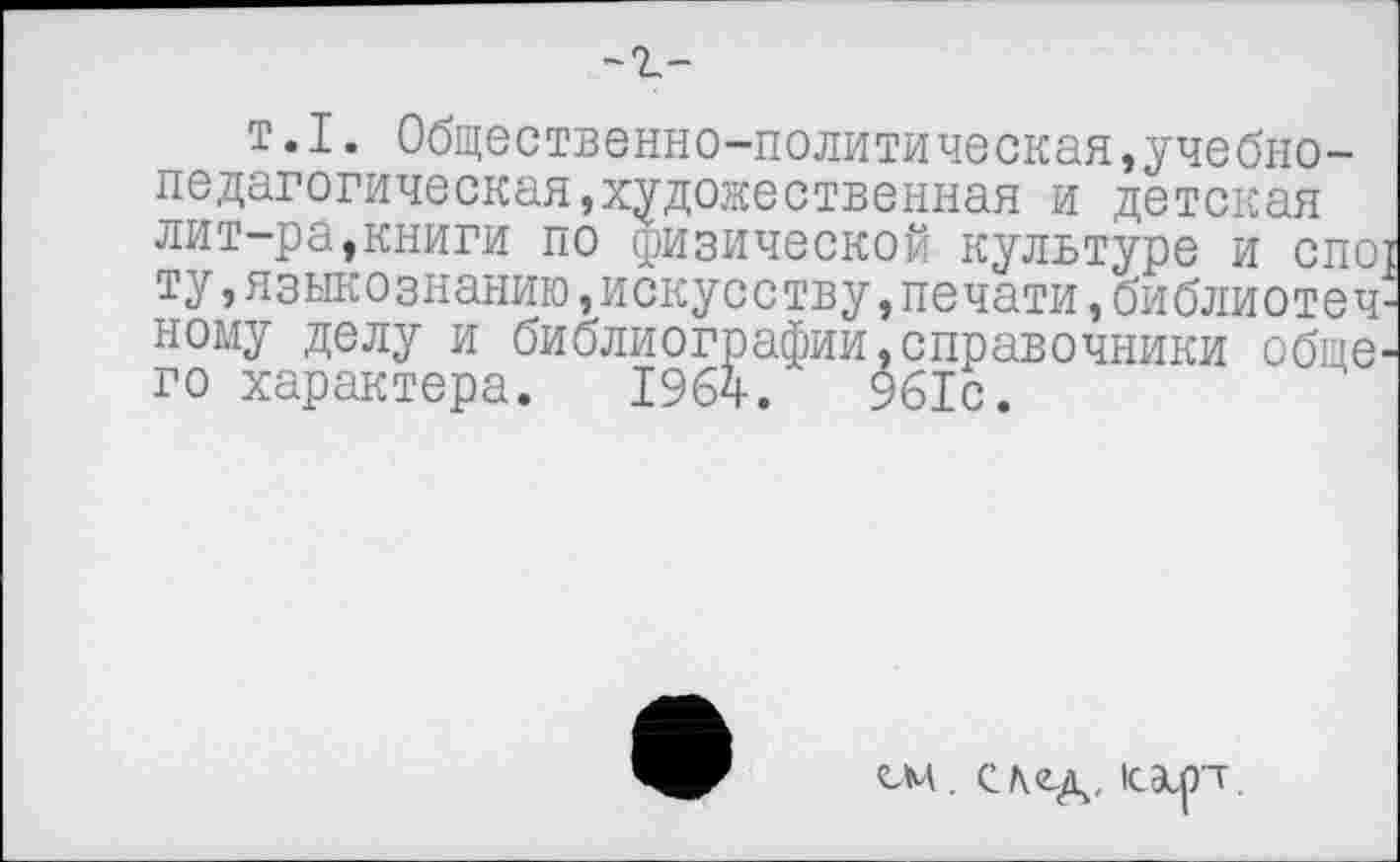 ﻿-г-
т.I. Общественно-политическая,учебнопедагогическая,художественная и детская лит-ра,книги по физической культуре и спо{ ту,языкознанию,искусству,печати,библиотечному делу и библиографин,справочники общего характера. 1964.	961с.
СМ. след, 1сЭк.рт